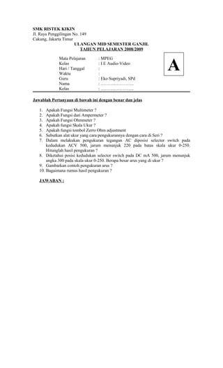 SMK RISTEK KIKIN
Jl. Raya Penggilingan No. 149
Cakung, Jakarta Timur
ULANGAN MID SEMESTER GANJIL
TAHUN PELAJARAN 2008/2009
Mata Pelajaran : MPEG
Kelas : I E Audio-Video
Hari / Tanggal :
Waktu :
Guru : Eko Supriyadi, SPd
Nama : …………………..
Kelas : …………………..
Jawablah Pertanyaan di bawah ini dengan benar dan jelas
1. Apakah Fungsi Multimeter ?
2. Apakah Fungsi dari Ampermeter ?
3. Apakah Fungsi Ohmmeter ?
4. Apakah fungsi Skala Ukur ?
5. Apakah fungsi tombol Zerro Ohm adjustment
6. Sebutkan alat ukur yang cara pengukurannya dengan cara di Seri ?
7. Dalam melakukan pengukuran tegangan AC diposisi selector switch pada
kedudukan ACV 500, jarum menunjuk 220 pada batas skala ukur 0-250.
Hitunglah hasil pengukuran ?
8. Diketahui posisi kedudukan selector switch pada DC mA 500, jarum menunjuk
angka 300 pada skala ukur 0-250. Berapa besar arus yang di ukur ?
9. Gambarkan contoh pengukuran arus ?
10. Bagaimana rumus hasil pengukuran ?
JAWABAN :
A
 