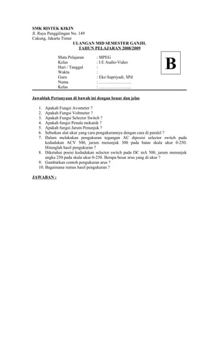 SMK RISTEK KIKIN
Jl. Raya Penggilingan No. 149
Cakung, Jakarta Timur
ULANGAN MID SEMESTER GANJIL
TAHUN PELAJARAN 2008/2009
Mata Pelajaran : MPEG
Kelas : I E Audio-Video
Hari / Tanggal :
Waktu :
Guru : Eko Supriyadi, SPd
Nama : …………………..
Kelas : …………………..
Jawablah Pertanyaan di bawah ini dengan benar dan jelas
1. Apakah Fungsi Avometer ?
2. Apakah Fungsi Voltmeter ?
3. Apakah Fungsi Selector Switch ?
4. Apakah fungsi Penala mekanik ?
5. Apakah fungsi Jarum Penunjuk ?
6. Sebutkan alat ukur yang cara pengukurannya dengan cara di paralel ?
7. Dalam melakukan pengukuran tegangan AC diposisi selector switch pada
kedudukan ACV 500, jarum menunjuk 300 pada batas skala ukur 0-250.
Hitunglah hasil pengukuran ?
8. Diketahui posisi kedudukan selector switch pada DC mA 500, jarum menunjuk
angka 250 pada skala ukur 0-250. Berapa besar arus yang di ukur ?
9. Gambarkan contoh pengukuran arus ?
10. Bagaimana rumus hasil pengukuran ?
JAWABAN :
B
 