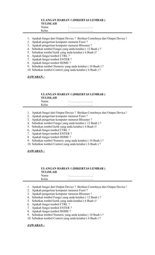 ULANGAN HARIAN 1 (DIKERTAS LEMBAR )
TULISLAH
Nama : …………………..
Kelas : …………………..
1. Apakah fungsi dari Output Device ? Berikan Contohnya dari Output Device !
2. Apakah pengertian komputer menurut Fuori ?
3. Apakah pengertian komputer menurut Blissmer ?
4. Sebutkan tombol Fungsi yang anda ketahui ( 12 Buah ) ?
5. Sebutkan tombol ketik yang anda ketahui ( 6 Buah )?
6. Apakah fungsi tombol CTRL ?
7. Apakah fungsi tombol ENTER ?
8. Apakah fungsi tombol HOME ?
9. Sebutkan tombol Numeric yang anda ketahui ( 10 Buah ) ?
10. Sebutkan tombol Control yang anda ketahui ( 6 Buah ) ?
JAWABAN :
ULANGAN HARIAN 1 (DIKERTAS LEMBAR )
TULISLAH
Nama : …………………..
Kelas : …………………..
1. Apakah fungsi dari Output Device ? Berikan Contohnya dari Output Device !
2. Apakah pengertian komputer menurut Fuori ?
3. Apakah pengertian komputer menurut Blissmer ?
4. Sebutkan tombol Fungsi yang anda ketahui ( 12 Buah ) ?
5. Sebutkan tombol ketik yang anda ketahui ( 6 Buah )?
6. Apakah fungsi tombol CTRL ?
7. Apakah fungsi tombol ENTER ?
8. Apakah fungsi tombol HOME ?
9. Sebutkan tombol Numeric yang anda ketahui ( 10 Buah ) ?
10. Sebutkan tombol Control yang anda ketahui ( 6 Buah ) ?
JAWABAN :
ULANGAN HARIAN 1 (DIKERTAS LEMBAR )
TULISLAH
Nama : …………………..
Kelas : …………………..
1. Apakah fungsi dari Output Device ? Berikan Contohnya dari Output Device !
2. Apakah pengertian komputer menurut Fuori ?
3. Apakah pengertian komputer menurut Blissmer ?
4. Sebutkan tombol Fungsi yang anda ketahui ( 12 Buah ) ?
5. Sebutkan tombol ketik yang anda ketahui ( 6 Buah )?
6. Apakah fungsi tombol CTRL ?
7. Apakah fungsi tombol ENTER ?
8. Apakah fungsi tombol HOME ?
9. Sebutkan tombol Numeric yang anda ketahui ( 10 Buah ) ?
10. Sebutkan tombol Control yang anda ketahui ( 6 Buah ) ?
JAWABAN :
 
