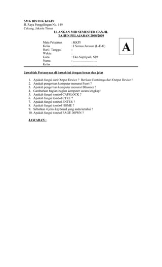 SMK RISTEK KIKIN
Jl. Raya Penggilingan No. 149
Cakung, Jakarta Timur
ULANGAN MID SEMESTER GANJIL
TAHUN PELAJARAN 2008/2009
Mata Pelajaran : KKPI
Kelas : I Semua Jurusan (L-E-O)
Hari / Tanggal :
Waktu :
Guru : Eko Supriyadi, SPd
Nama : …………………..
Kelas : …………………..
Jawablah Pertanyaan di bawah ini dengan benar dan jelas
1. Apakah fungsi dari Output Device ? Berikan Contohnya dari Output Device !
2. Apakah pengertian komputer menurut Fuori ?
3. Apakah pengertian komputer menurut Blissmer ?
4. Gambarkan bagian-bagian komputer secara lengkap !
5. Apakah fungsi tombol CAPSLOCK ?
6. Apakah fungsi tombol CTRL ?
7. Apakah fungsi tombol ENTER ?
8. Apakah fungsi tombol HOME ?
9. Sebutkan 4 jenis keyboard yang anda ketahui ?
10. Apakah fungsi tombol PAGE DOWN ?
JAWABAN :
A
 