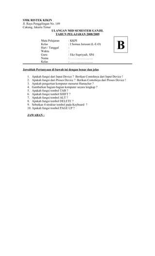 SMK RISTEK KIKIN
Jl. Raya Penggilingan No. 149
Cakung, Jakarta Timur
ULANGAN MID SEMESTER GANJIL
TAHUN PELAJARAN 2008/2009
Mata Pelajaran : KKPI
Kelas : I Semua Jurusan (L-E-O)
Hari / Tanggal :
Waktu :
Guru : Eko Supriyadi, SPd
Nama : …………………..
Kelas : …………………..
Jawablah Pertanyaan di bawah ini dengan benar dan jelas
1. Apakah fungsi dari Input Device ? Berikan Contohnya dari Input Device !
2. Apakah fungsi dari Proses Device ? Berikan Contohnya dari Proses Device !
3. Apakah pengertian komputer menurut Hamacher ?
4. Gambarkan bagian-bagian komputer secara lengkap ?
5. Apakah fungsi tombol TAB ?
6. Apakah fungsi tombol SHIFT ?
7. Apakah fungsi tombol ALT ?
8. Apakah fungsi tombol DELETE ?
9. Sebutkan 4 struktur tombol pada Keyboard ?
10. Apakah fungsi tombol PAGE UP ?
JAWABAN :
B
 