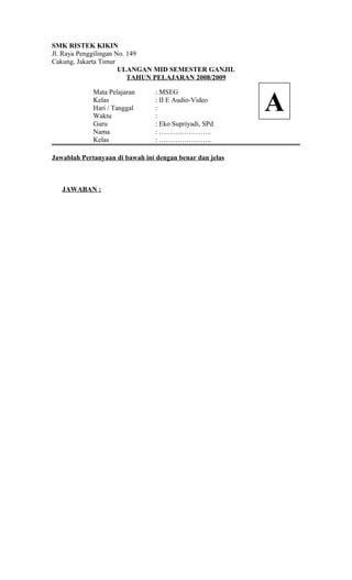 SMK RISTEK KIKIN
Jl. Raya Penggilingan No. 149
Cakung, Jakarta Timur
ULANGAN MID SEMESTER GANJIL
TAHUN PELAJARAN 2008/2009
Mata Pelajaran : MSEG
Kelas : II E Audio-Video
Hari / Tanggal :
Waktu :
Guru : Eko Supriyadi, SPd
Nama : …………………..
Kelas : …………………..
Jawablah Pertanyaan di bawah ini dengan benar dan jelas
JAWABAN :
A
 