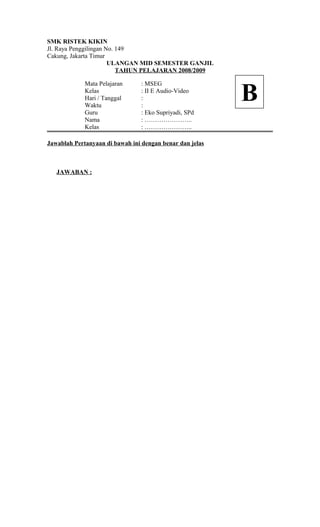 SMK RISTEK KIKIN
Jl. Raya Penggilingan No. 149
Cakung, Jakarta Timur
ULANGAN MID SEMESTER GANJIL
TAHUN PELAJARAN 2008/2009
Mata Pelajaran : MSEG
Kelas : II E Audio-Video
Hari / Tanggal :
Waktu :
Guru : Eko Supriyadi, SPd
Nama : …………………..
Kelas : …………………..
Jawablah Pertanyaan di bawah ini dengan benar dan jelas
JAWABAN :
B
 