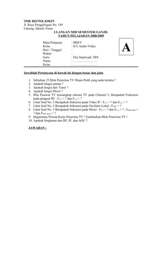 SMK RISTEK KIKIN
Jl. Raya Penggilingan No. 149
Cakung, Jakarta Timur
ULANGAN MID SEMESTER GANJIL
TAHUN PELAJARAN 2008/2009
Mata Pelajaran : MSEV
Kelas : II E Audio-Video
Hari / Tanggal :
Waktu :
Guru : Eko Supriyadi, SPd
Nama : …………………..
Kelas : …………………..
Jawablah Pertanyaan di bawah ini dengan benar dan jelas
1. Sebutkan 25 Blok Penerima TV Hitam Putih yang anda ketahui !
2. Apakah fungsi antena ?
3. Apakah fungsi dari Tuner ?
4. Apakah fungsi Mixer ?
5. Bila Pesawat TV menangkap saluran TV pada Channel 5, Berapakah Frekuensi
pada penguat RF : FCV = ? dan FCA = ?
6. Lihat Soal No. 5 Berapakah frekuensi pada Video IF : FCV = ? dan FCA = ?
7. Lihat Soal No. 5 Berapakah frekuensi pada Oscilator Lokal : FOSC = ?
8. Lihat Soal No. 5 Berapakah frekuensi pada Mixer : FCV = ? dan FCA = ? , FMIX MIN =
? dan FMIX MAX = ?
9. Bagaimana Prinsip Kerja Penerima TV ? Gambarkan Blok Penerima TV !
10. Apakah Singkatan dari RF, IF, dan AGC ?
JAWABAN :
A
 