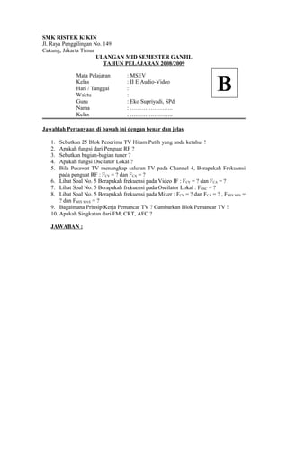 SMK RISTEK KIKIN
Jl. Raya Penggilingan No. 149
Cakung, Jakarta Timur
ULANGAN MID SEMESTER GANJIL
TAHUN PELAJARAN 2008/2009
Mata Pelajaran : MSEV
Kelas : II E Audio-Video
Hari / Tanggal :
Waktu :
Guru : Eko Supriyadi, SPd
Nama : …………………..
Kelas : …………………..
Jawablah Pertanyaan di bawah ini dengan benar dan jelas
1. Sebutkan 25 Blok Penerima TV Hitam Putih yang anda ketahui !
2. Apakah fungsi dari Penguat RF ?
3. Sebutkan bagian-bagian tuner ?
4. Apakah fungsi Oscilator Lokal ?
5. Bila Pesawat TV menangkap saluran TV pada Channel 4, Berapakah Frekuensi
pada penguat RF : FCV = ? dan FCA = ?
6. Lihat Soal No. 5 Berapakah frekuensi pada Video IF : FCV = ? dan FCA = ?
7. Lihat Soal No. 5 Berapakah frekuensi pada Oscilator Lokal : FOSC = ?
8. Lihat Soal No. 5 Berapakah frekuensi pada Mixer : FCV = ? dan FCA = ? , FMIX MIN =
? dan FMIX MAX = ?
9. Bagaimana Prinsip Kerja Pemancar TV ? Gambarkan Blok Pemancar TV !
10. Apakah Singkatan dari FM, CRT, AFC ?
JAWABAN :
B
 