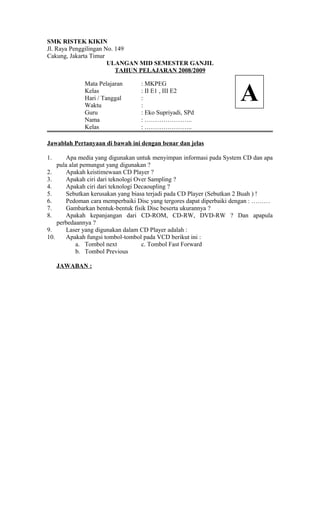SMK RISTEK KIKIN
Jl. Raya Penggilingan No. 149
Cakung, Jakarta Timur
ULANGAN MID SEMESTER GANJIL
TAHUN PELAJARAN 2008/2009
Mata Pelajaran : MKPEG
Kelas : II E1 , III E2
Hari / Tanggal :
Waktu :
Guru : Eko Supriyadi, SPd
Nama : …………………..
Kelas : …………………..
Jawablah Pertanyaan di bawah ini dengan benar dan jelas
1. Apa media yang digunakan untuk menyimpan informasi pada System CD dan apa
pula alat pemungut yang digunakan ?
2. Apakah keistimewaan CD Player ?
3. Apakah ciri dari teknologi Over Sampling ?
4. Apakah ciri dari teknologi Decaoupling ?
5. Sebutkan kerusakan yang biasa terjadi pada CD Player (Sebutkan 2 Buah ) !
6. Pedoman cara memperbaiki Disc yang tergores dapat diperbaiki dengan : ………
7. Gambarkan bentuk-bentuk fisik Disc beserta ukurannya ?
8. Apakah kepanjangan dari CD-ROM, CD-RW, DVD-RW ? Dan apapula
perbedaannya ?
9. Laser yang digunakan dalam CD Player adalah :
10. Apakah fungsi tombol-tombol pada VCD berikut ini :
a. Tombol next c. Tombol Fast Forward
b. Tombol Previous
JAWABAN :
A
 
