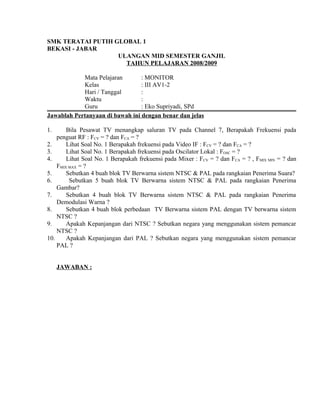 SMK TERATAI PUTIH GLOBAL 1
BEKASI - JABAR
ULANGAN MID SEMESTER GANJIL
TAHUN PELAJARAN 2008/2009
Mata Pelajaran : MONITOR
Kelas : III AV1-2
Hari / Tanggal :
Waktu :
Guru : Eko Supriyadi, SPd
Jawablah Pertanyaan di bawah ini dengan benar dan jelas
1. Bila Pesawat TV menangkap saluran TV pada Channel 7, Berapakah Frekuensi pada
penguat RF : FCV = ? dan FCA = ?
2. Lihat Soal No. 1 Berapakah frekuensi pada Video IF : FCV = ? dan FCA = ?
3. Lihat Soal No. 1 Berapakah frekuensi pada Oscilator Lokal : FOSC = ?
4. Lihat Soal No. 1 Berapakah frekuensi pada Mixer : FCV = ? dan FCA = ? , FMIX MIN = ? dan
FMIX MAX = ?
5. Sebutkan 4 buah blok TV Berwarna sistem NTSC & PAL pada rangkaian Penerima Suara?
6. Sebutkan 5 buah blok TV Berwarna sistem NTSC & PAL pada rangkaian Penerima
Gambar?
7. Sebutkan 4 buah blok TV Berwarna sistem NTSC & PAL pada rangkaian Penerima
Demodulasi Warna ?
8. Sebutkan 4 buah blok perbedaan TV Berwarna sistem PAL dengan TV berwarna sistem
NTSC ?
9. Apakah Kepanjangan dari NTSC ? Sebutkan negara yang menggunakan sistem pemancar
NTSC ?
10. Apakah Kepanjangan dari PAL ? Sebutkan negara yang menggunakan sistem pemancar
PAL ?
JAWABAN :
 