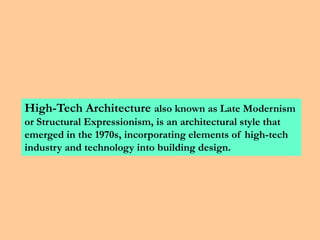 High-Tech Architecture also known as Late Modernism
or Structural Expressionism, is an architectural style that
emerged in the 1970s, incorporating elements of high-tech
industry and technology into building design.
 