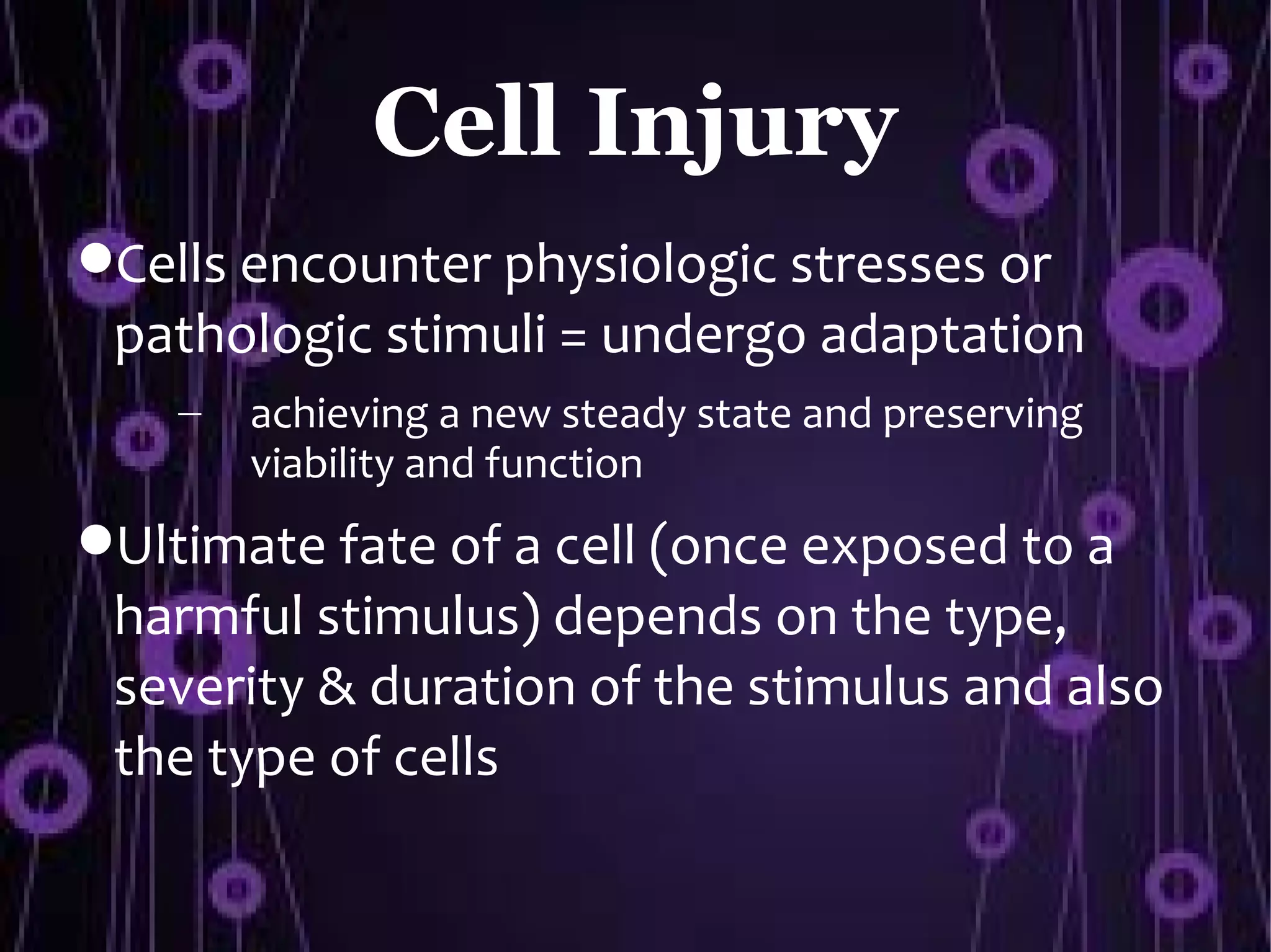 Cell Injury
Cells encounter physiologic stresses or
 pathologic stimuli = undergo adaptation
    –   achieving a new steady state and preserving
        viability and function
Ultimate fate of a cell (once exposed to a
 harmful stimulus) depends on the type,
 severity & duration of the stimulus and also
 the type of cells
 