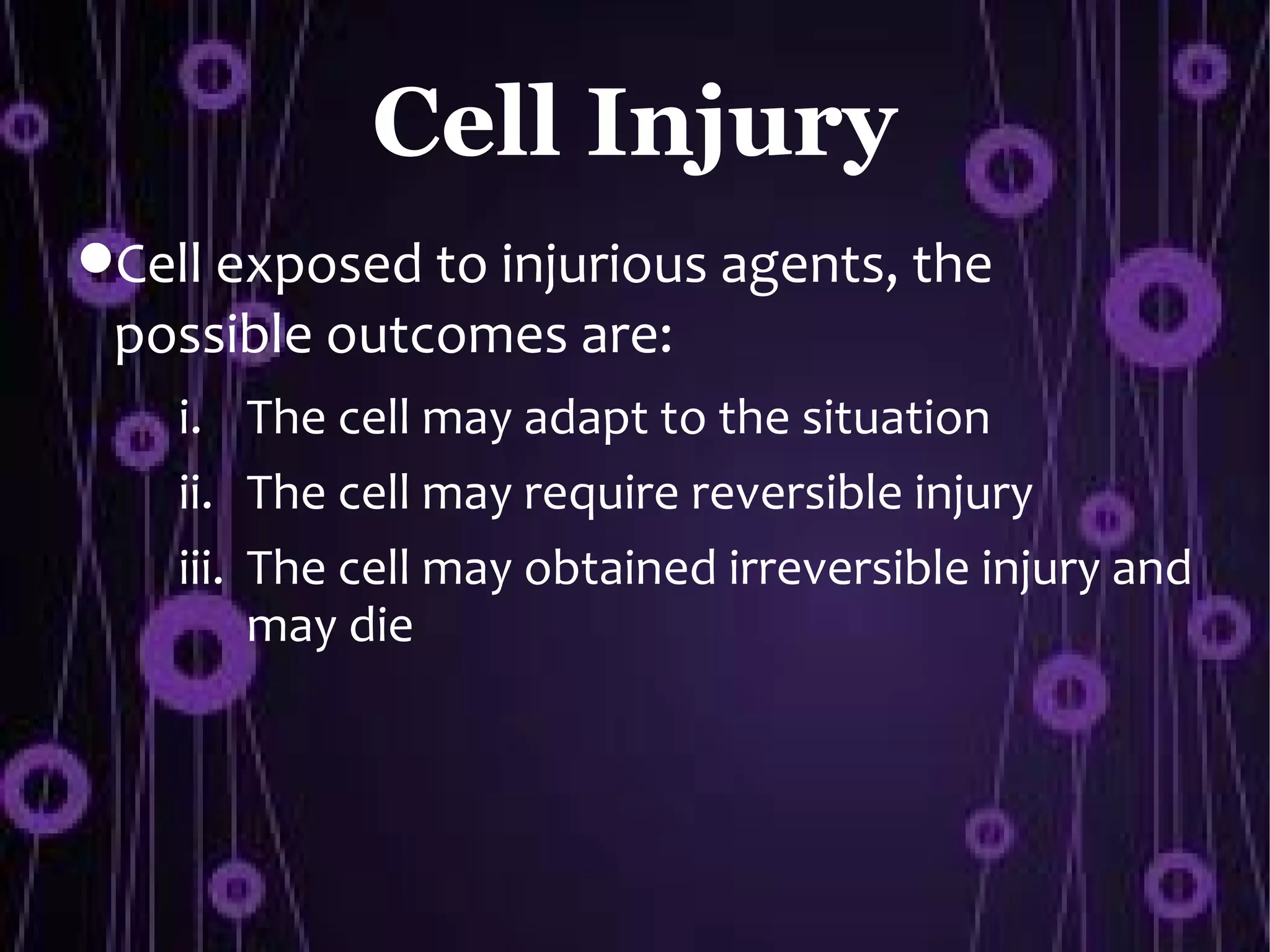 Cell Injury
Cell exposed to injurious agents, the
 possible outcomes are:
    i. The cell may adapt to the situation
    ii. The cell may require reversible injury
    iii. The cell may obtained irreversible injury and
         may die
 