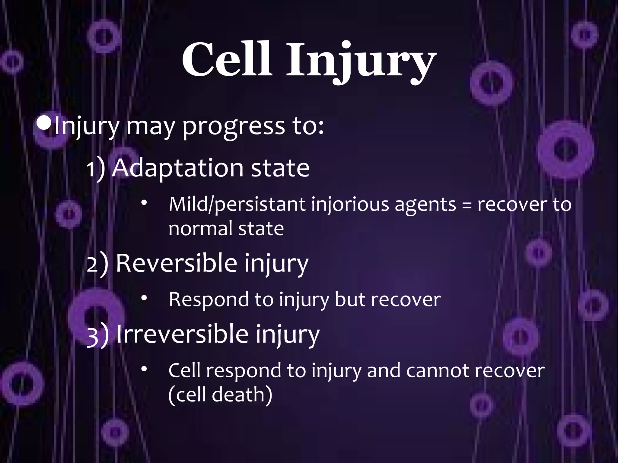 Cell Injury
Injury may progress to:
    1) Adaptation state
         • Mild/persistant injorious agents = recover to
           normal state
    2) Reversible injury
         • Respond to injury but recover
    3) Irreversible injury
         • Cell respond to injury and cannot recover
           (cell death)
 