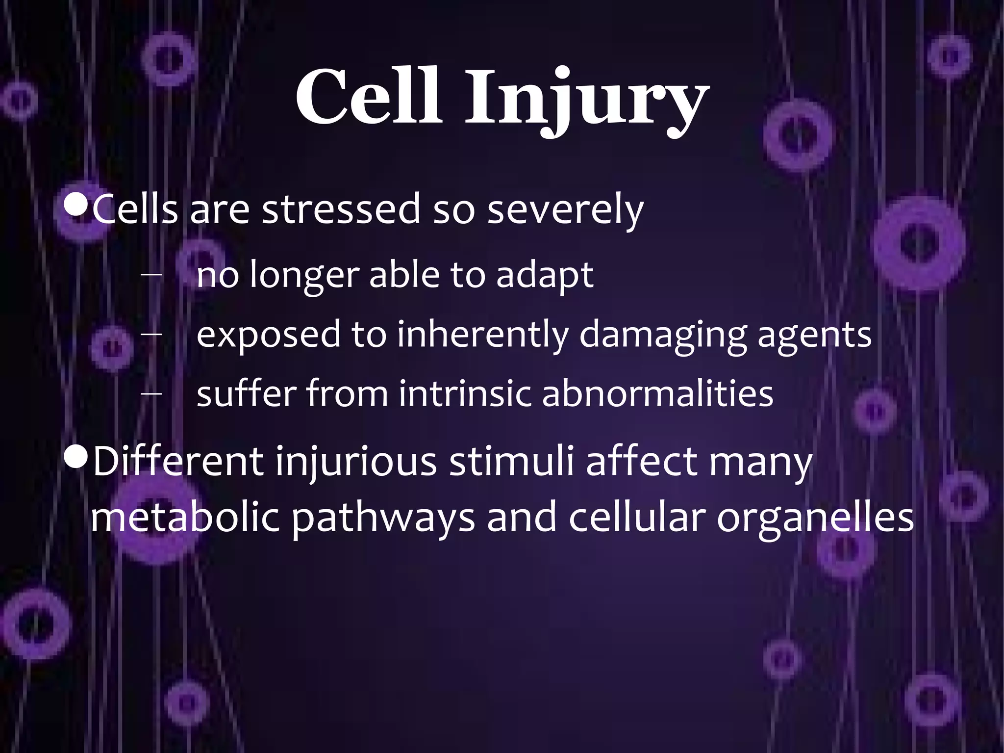 Cell Injury
Cells are stressed so severely
    – no longer able to adapt
    – exposed to inherently damaging agents
    – suffer from intrinsic abnormalities
Different injurious stimuli affect many
 metabolic pathways and cellular organelles
 