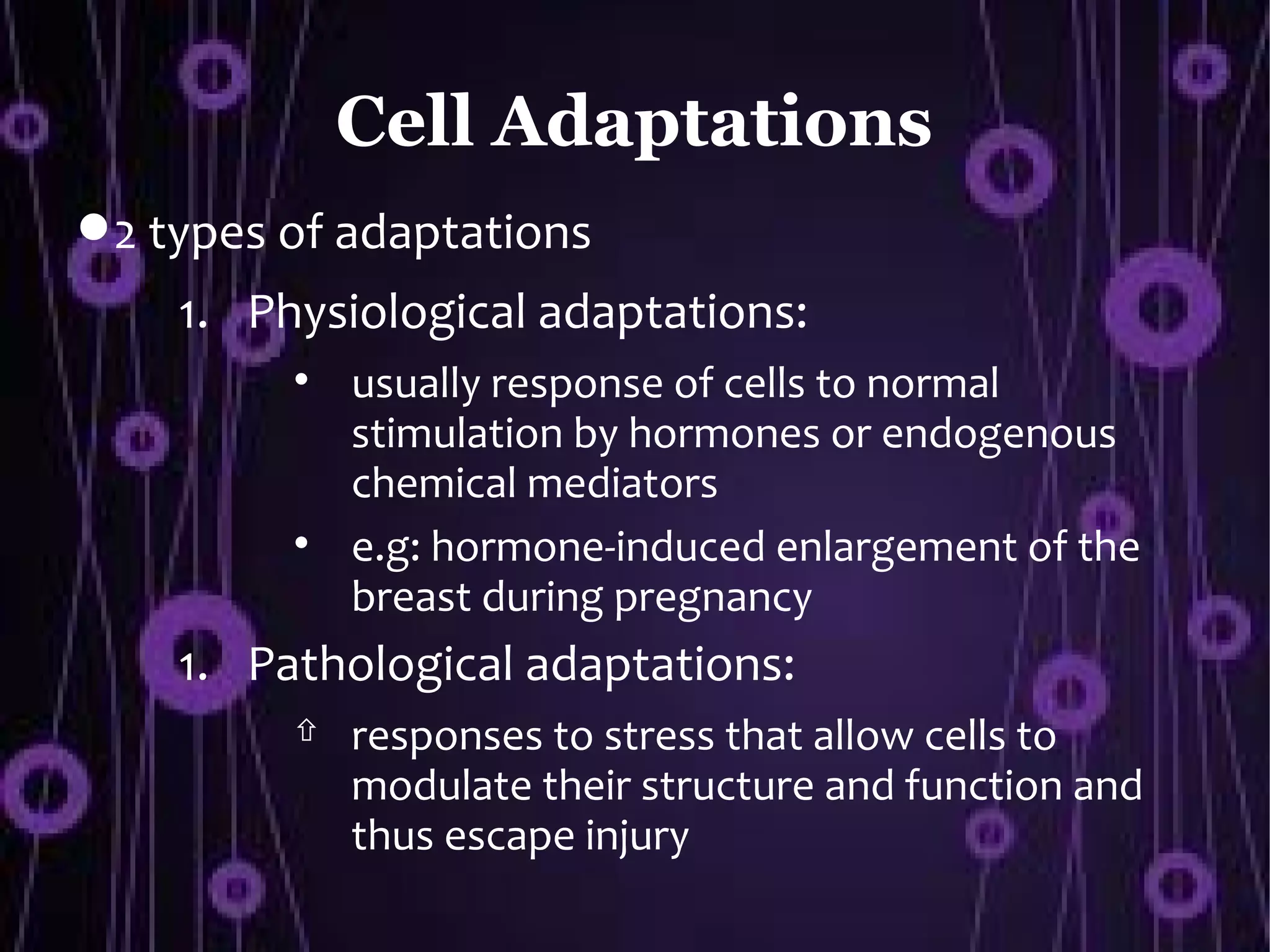 Cell Adaptations
 2 types of adaptations
    1. Physiological adaptations:
          
              usually response of cells to normal
              stimulation by hormones or endogenous
              chemical mediators
          
              e.g: hormone-induced enlargement of the
              breast during pregnancy
    1. Pathological adaptations:
             responses to stress that allow cells to
              modulate their structure and function and
              thus escape injury
 