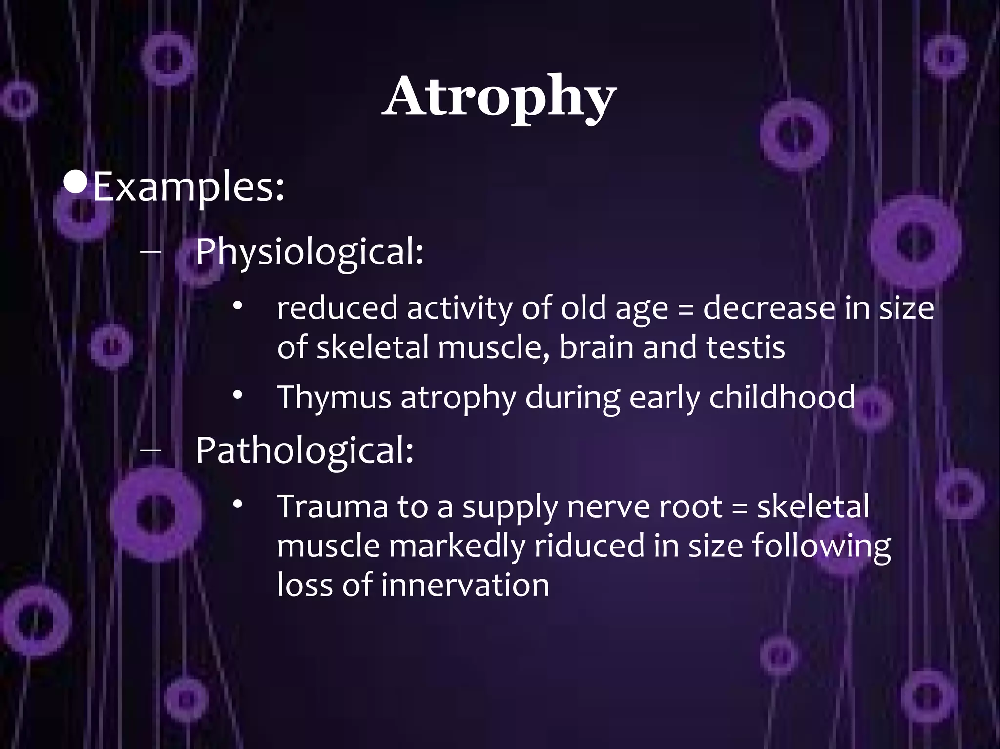 Atrophy
Examples:
   – Physiological:
        • reduced activity of old age = decrease in size
          of skeletal muscle, brain and testis
        • Thymus atrophy during early childhood
   – Pathological:
        • Trauma to a supply nerve root = skeletal
          muscle markedly riduced in size following
          loss of innervation
 