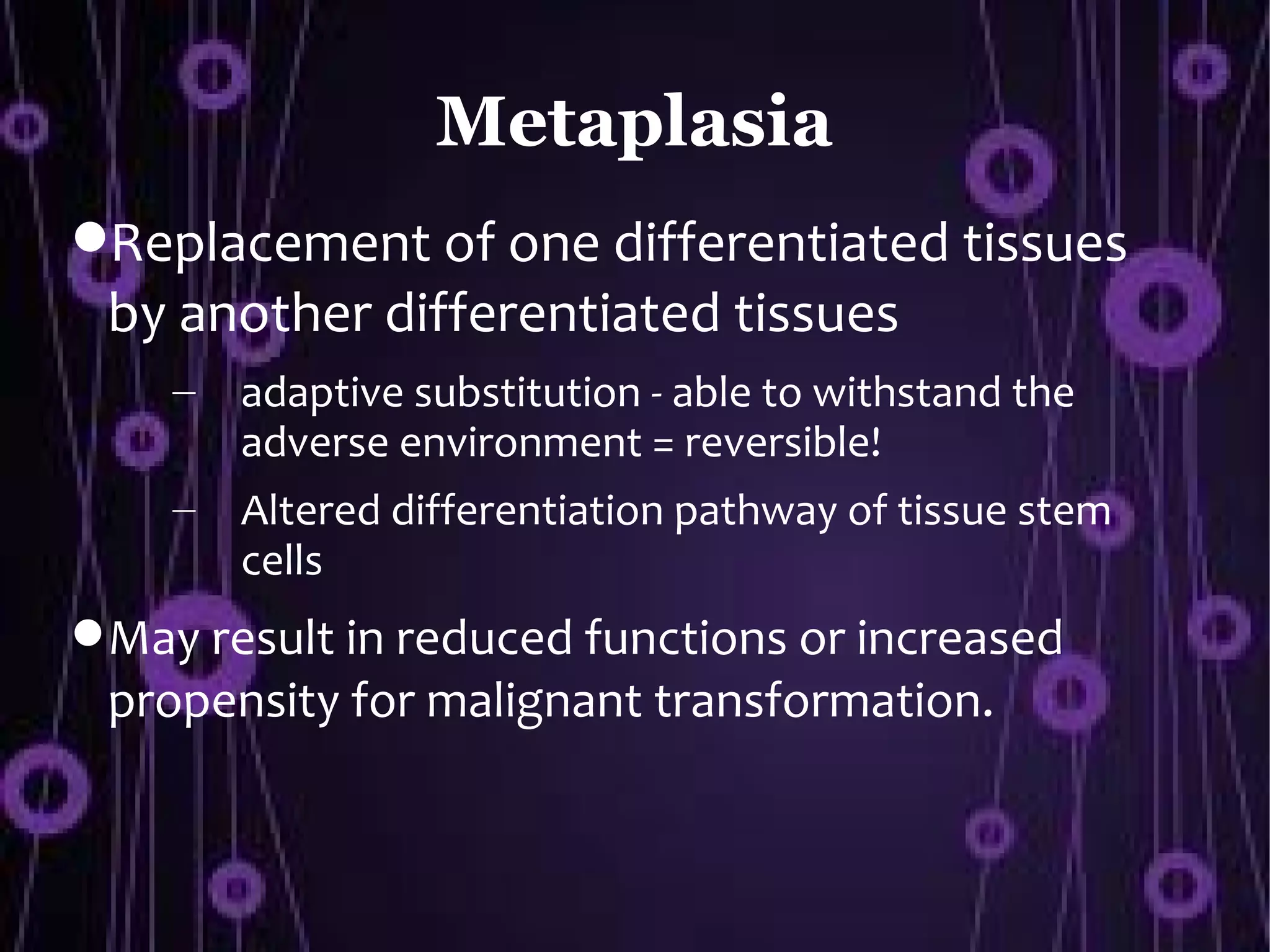 Metaplasia
Replacement of one differentiated tissues
 by another differentiated tissues
    –   adaptive substitution - able to withstand the
        adverse environment = reversible!
    –   Altered differentiation pathway of tissue stem
        cells
 May result in reduced functions or increased
 propensity for malignant transformation.
 