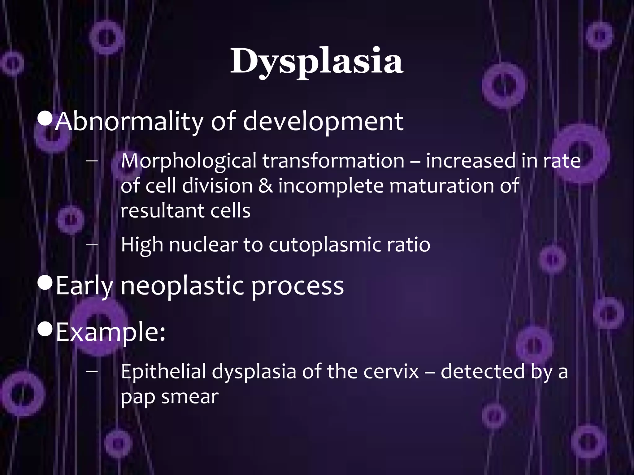 Dysplasia
Abnormality of development
    –   Morphological transformation – increased in rate
        of cell division & incomplete maturation of
        resultant cells
    –   High nuclear to cutoplasmic ratio
Early neoplastic process
Example:
    –   Epithelial dysplasia of the cervix – detected by a
        pap smear
 