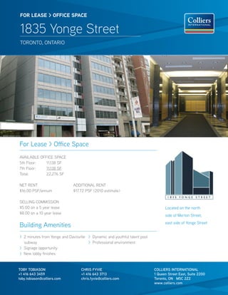 FOR lease > OFFICe sPaCe


 1835 Yonge Street
 TORONTO, ONTARIO




For Lease > Office Space
AVAILABLE OFFICE SPACE
5th Floor:   11,138 SF
7th Floor:   11,138 SF
Total:       22,276 SF

NET RENT                      ADDITIONAL RENT
$16.00 PSF/annum              $17.72 PSF (2010 estimate)

SELLING COMMISSION
$5.00 on a 5 year lease                                                          Located on the north
$8.00 on a 10 year lease
                                                                                 side of Merton Street,
                                                                                 east side of Yonge Street
Building Amenities
> 2 minutes from Yonge and Davisville > Dynamic and youthful talent pool
  subway                              > Professional environment
> Signage opportunity
> New lobby finishes


TOBY TOBIASON                     CHRIS FYVIE                              COLLIERS INTERNATIONAL
+1 416 643 3459                   +1 416 643 3713                          1 Queen Street East, Suite 2200
toby.tobiason@colliers.com        chris.fyvie@colliers.com                 Toronto, ON M5C 2Z2
                                                                           www.colliers.com
 