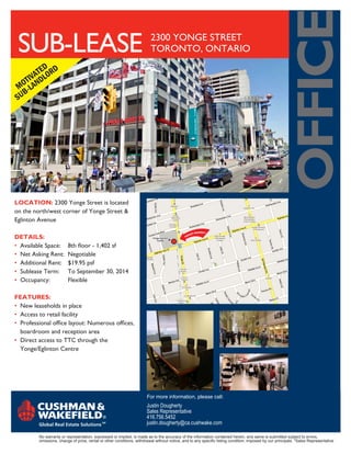 oFFice
 SUB-lEASE                                                               2300 YONGE STREET
                                                                         TORONTO, ONTARIO

           ED D
      IV AT LOR
   OT AND
 M -L
    B
 SU




Location: 2300 Yonge Street is located
on the north/west corner of Yonge Street &
Eglinton Avenue

DetaiLs:
• Available Space:       8th floor - 1,402 sf
• Net Asking Rent:       Negotiable
• Additional Rent:       $19.95 psf
• Sublease Term:         To September 30, 2014
• Occupancy:             Flexible

Features:
• New leaseholds in place
• Access to retail facility
• Professional office layout: Numerous offices,
  boardroom and reception area
• Direct access to TTC through the
  Yonge/Eglinton Centre




                                                                       For more information, please call:
                                                                       Justin Dougherty
                                                                       Sales Representative
                                                                       416.756.5452
                                                                       justin.dougherty@ca.cushwake.com

         No warranty or representation, expressed or implied, is made as to the accuracy of the information contained herein, and same is submitted subject to errors,
         omissions, change of price, rental or other conditions, withdrawal without notice, and to any specific listing condition, imposed by our principals. *Sales Representative
 