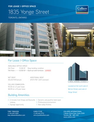 FOR lease > OFFICe sPaCe


 1835 Yonge Street
 TORONTO, ONTARIO




For Lease > Office Space
AVAILABLE OFFICE SPACE
5th Floor:   11,138 SF Base building condition
7th Floor:   11,138 SF Built out with furniture LEASED



NET RENT                      ADDITIONAL RENT
$16.00 PSF/annum              $19.71 PSF (2011 estimate)

SELLING COMMISSION
$5.00 on a 5 year lease                                                          Located on the north side of
$8.00 on a 10 year lease                                                         Merton Street, east side of
                                                                                 Yonge Street
Building Amenities
> 2 minutes from Yonge and Davisville > Dynamic and youthful talent pool
  subway                              > Professional environment
> Signage opportunity                 > New lobby finishes



TOBY TOBIASON                     CHRIS FYVIE                              COLLIERS INTERNATIONAL
+1 416 643 3459                   +1 416 643 3713                          1 Queen Street East, Suite 2200
toby.tobiason@colliers.com        chris.fyvie@colliers.com                 Toronto, ON M5C 2Z2
                                                                           www.colliers.com
 