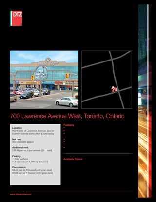 Lease Opportunity



                                                                                                                  1




                                                                                                                                               Allen
                                                                                                              y 40
                                                                                                       Hig hwa




                                                                                                                                                 E xpr e
                                                                                                                                                   ssway
                                                                                                                Su
                                                                                                                   bw
                                                                                                                      ay
                                                                                                                         Sto
                                                                                                               Site
                                                                                                                    Loca p
                                                                                                                         tion

                                                                                                                        e
                                                                                                                    venu
                                                                                                              ence A
                                                                                                         Lawr




700 Lawrence Avenue West, Toronto, Ontario
                                                                 Features
 Location:                                                       •	 Building is part of a major retail and commercial development
 North side of Lawrence Avenue, east of                          •	 Access via Lawrence Avenue west of the Allen Expressway
 Dufferin Street at the Allen Expressway                         •	 Access to Highway’s 401, Allen Expressway, TTC Subway station
                                                                    steps away
 Net rate:                                                       •	 Centrally located East and West in GTA
 See available space                                             •	 Coffee shop, Zellers, Canadian Tire, Fitness One and many other
                                                                    tenants in the complex
 Additional rent:                                                •	 Costco, Home Depot and Yorkdale Shopping Centre are nearby
 $17.46 per sq ft per annum (2011 est.)

 Parking:
 •	 Free surface                                                 Available Space
 •	 3 spaces per 1,000 sq ft leased                              Unit 490
                                                                 692 sq ft—$18/sq ft per annum
 Commission:
 $5.00 per sq ft (based on 5 year deal)                          Unit 486
 $7.00 per sq ft (based on 10 year deal)                         1,156 sq ft—$16/sq ft per annum

                                                                 Unit 433
                                                                 4,200 sq ft—$14/sq ft per annum



                        Although the information contained within is from sources believed to be reliable, no warranty or representation is made as to its accuracy being
www.dtzbarnicke.com     subject to errors, omissions, conditions, prior lease, withdrawal or other changes without notice and same should not be relied upon without
                        independent verification. DTZ Barnicke Limited, Real Estate Brokerage 7/2011.
 