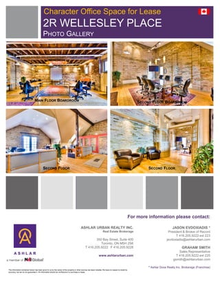 Character Office Space for Lease
                                           2R WELLESLEY PLACE
                                           PHOTO GALLERY




                                MAIN FLOOR BOARDROOM                                                                                                       SECOND FLOOR BOARDROOM




                                          SECOND FLOOR                                                                                                          SECOND FLOOR




                                                                                                                                                       For more information please contact:

                                                                                          ASHLAR URBAN REALTY INC.                                                                JASON EVDOXIADIS *
                                                                                                                     Real Estate Brokerage                                    President & Broker of Record
                                                                                                                                                                                   T 416.205.9222 ext 223
                                                                                                      350 Bay Street, Suite 400                                              jevdoxiadis@ashlarurban.com
                                                                                                         Toronto, ON M5H 2S6
                                                                                               T 416.205.9222 F 416.205.9228                                                             GRAHAM SMITH
                                                                                                                                                                                      Sales Representative
                                                                                                                www.ashlarurban.com                                                 T 416.205.9222 ext 225
                                                                                                                                                                                  gsmith@ashlarurban.com

                                                                                                                                                                * Ashlar Doxa Realty Inc. Brokerage (Franchise)
The information contained herein has been given to us by the owner of the property or other sources we deem reliable. We have no reason to doubt its
accuracy, but we do not guarantee it. All information should be verified prior to purchase or lease.
 