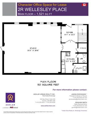 Character Office Space for Lease
                                           2R WELLESLEY PLACE
                                           MAIN FLOOR – 1,521 SQ FT




                                                                                                                                                       For more information please contact:

                                                                                          ASHLAR URBAN REALTY INC.                                                                JASON EVDOXIADIS *
                                                                                                                     Real Estate Brokerage                                    President & Broker of Record
                                                                                                                                                                                   T 416.205.9222 ext 223
                                                                                                      350 Bay Street, Suite 400                                              jevdoxiadis@ashlarurban.com
                                                                                                         Toronto, ON M5H 2S6
                                                                                               T 416.205.9222 F 416.205.9228                                                             GRAHAM SMITH
                                                                                                                                                                                      Sales Representative
                                                                                                                www.ashlarurban.com                                                 T 416.205.9222 ext 225
                                                                                                                                                                                  gsmith@ashlarurban.com

                                                                                                                                                                * Ashlar Doxa Realty Inc. Brokerage (Franchise)
The information contained herein has been given to us by the owner of the property or other sources we deem reliable. We have no reason to doubt its
accuracy, but we do not guarantee it. All information should be verified prior to purchase or lease.
 