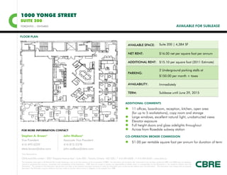 1000 YONGE STREET
SUITE 200
TORONTO :: ONTARIO                                                                                                                                                                                                   AVAILABLE FOR SUBLEASE


FLOOR PLAN

                                                                                                                                                  AVAILABLE SPACE:                           Suite 200 | 4,384 SF

                                                                                                                                                  NET RENT:                                  $16.00 net per square foot per annum

                                                                                                                                                  ADDITIONAL RENT: $15.10 per square foot (2011 Estimate)

                                                                                                                                                                                             2 Underground parking stalls at
                                                                                                                                                  PARKING:
                                                                                                                                                                                             $150.00 per month + taxes

                                                                                                                                                  AVAILABILITY:                              Immediately

                                                                                                                                                  TERM:                                      Sublease until June 29, 2015


                                                                                                                                              ADDITIONAL COMMENTS

                                                                                                                                               11 offices, boardroom, reception, kitchen, open area
                                                                                                                                                       (for up to 5 workstations), copy room and storage
                                                                                                                                                      Large windows, excellent natural light, unobstructed views
                                                                                                                                                      Elevator exposure
                                                                                                                                                      Full height doors and glass sidelights throughout
FOR MORE INFORMATION CONTACT                                                                                                                          Across from Rosedale subway station
Stephen A. Brown*                                        John Wallace*                                                                        CO-OPERATION BROKER COMMISSION
Vice President                                           Associate Vice President
                                                                                                                                               $1.00 per rentable square foot per annum for duration of term
416 495 6239                                             416 815 2378
steve.brown@cbre.com                                     john.wallace@cbre.com
*Sales Representative

CB Richard Ellis Limited | 2001 Sheppard Avenue East | Suite 300 | Toronto, Ontario M2J 4Z8 | T 416 494 0600 | F 416 494 6435 | www.cbre.ca
This disclaimer shall apply to CB Richard Ellis Limited, Brokerage, and to all other divisions of the Corporation (“CBRE”). The information set out herein (the “Information”) has not been verified by CBRE, and CBRE does not represent,
warrant or guarantee the accuracy, correctness and completeness of the Information. CBRE does not accept or assume any responsibility or liability, direct or consequential, for the Information or the recipient’s reliance upon the
Information. The recipient of the Information should take such steps as the recipient may deem necessary to verify the Information prior to placing any reliance upon the Information. The Information may change and any property
described in the Information may be withdrawn from the market at any time without notice or obligation to the recipient from CBRE.
 