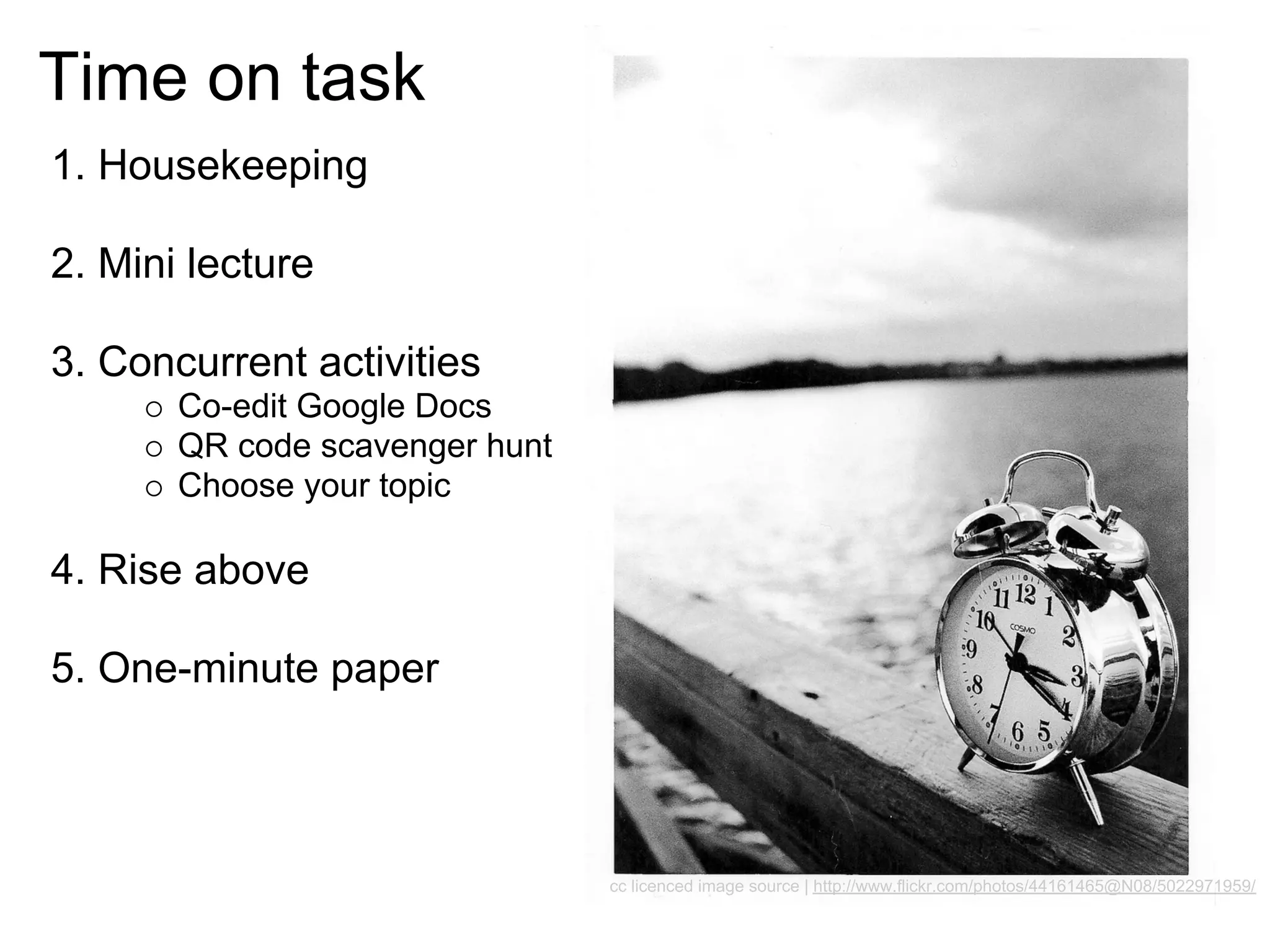 Time on task
1. Housekeeping

2. Mini lecture

3. Concurrent activities
       Co-edit Google Docs
       QR code scavenger hunt
       Choose your topic

4. Rise above

5. One-minute paper



                                cc licenced image source | http://www.flickr.com/photos/44161465@N08/5022971959/
 