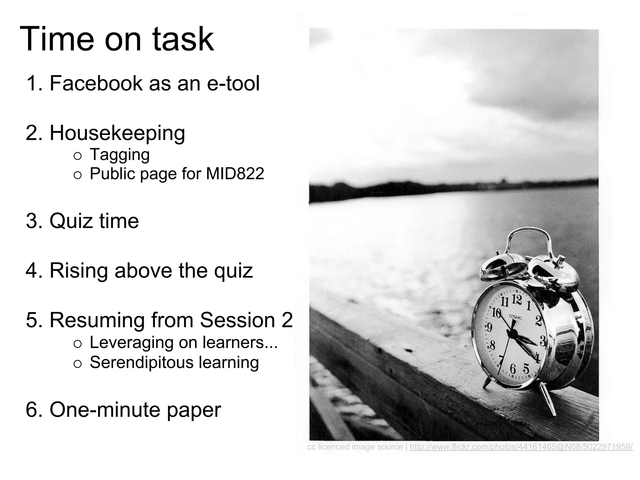 Time on task
1. Facebook as an e-tool

2. Housekeeping
      Tagging
      Public page for MID822

3. Quiz time

4. Rising above the quiz

5. Resuming from Session 2
      Leveraging on learners...
      Serendipitous learning

6. One-minute paper
                                  cc licenced image source | http://www.flickr.com/photos/44161465@N08/5022971959/
 