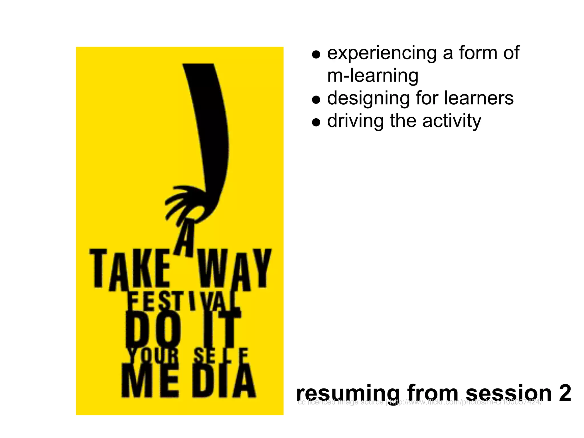 experiencing a form of
        m-learning
        designing for learners
        driving the activity




resuming from session 2
cc licenced image source | http://www.flickr.com/photos/m-c/100057424/
 