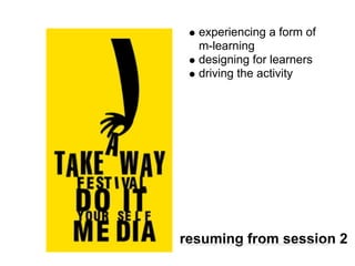 experiencing a form of
        m-learning
        designing for learners
        driving the activity




resuming from session 2
cc licenced image source | http://www.flickr.com/photos/m-c/100057424/
 