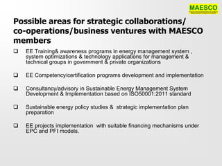 Possible areas for strategic collaborations/
co-operations/business ventures with MAESCO
members
   EE Training& awareness programs in energy management system ,
    system optimizations & technology applications for management &
    technical groups in government & private organizations

   EE Competency/certification programs development and implementation

   Consultancy/advisory in Sustainable Energy Management System
    Development & Implementation based on ISO50001:2011 standard

   Sustainable energy policy studies & strategic implementation plan
    preparation

   EE projects implementation with suitable financing mechanisms under
    EPC and PFI models.
 