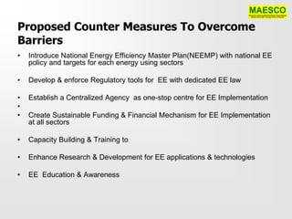 Proposed Counter Measures To Overcome
Barriers
•   Introduce National Energy Efficiency Master Plan(NEEMP) with national EE
    policy and targets for each energy using sectors

•   Develop & enforce Regulatory tools for EE with dedicated EE law

•   Establish a Centralized Agency as one-stop centre for EE Implementation
•
•   Create Sustainable Funding & Financial Mechanism for EE Implementation
    at all sectors

•   Capacity Building & Training to

•   Enhance Research & Development for EE applications & technologies

•   EE Education & Awareness
 