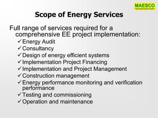 Scope of Energy Services
Full range of services required for a
  comprehensive EE project implementation:
  Energy Audit
  Consultancy
  Design of energy efficient systems
  Implementation Project Financing
  Implementation and Project Management
  Construction management
  Energy performance monitoring and verification
   performance
  Testing and commissioning
  Operation and maintenance
 