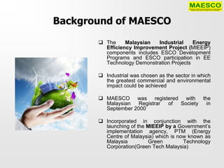 Background of MAESCO
        The     Malaysian  Industrial     Energy
         Efficiency Improvement Project (MIEEIP)
         components includes ESCO Development
         Programs and ESCO participation in EE
         Technology Demonstration Projects

        Industrial was chosen as the sector in which
         the greatest commercial and environmental
         impact could be achieved

        MAESCO was registered with the
         Malaysian   Registrar of Society in
         September 2000

        Incorporated in conjunction with the
         launching of the MIEEIP by a Government’s
         implementation agency, PTM (Energy
         Centre of Malaysia) which is now known as
         Malaysia         Green         Technology
         Corporation(Green Tech Malaysia)
 