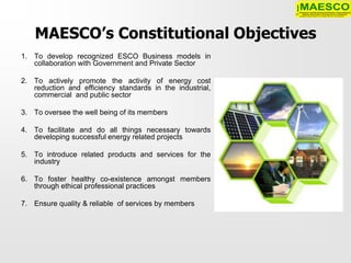 MAESCO’s Constitutional Objectives
1. To develop recognized ESCO Business models in
   collaboration with Government and Private Sector

2. To actively promote the activity of energy cost
   reduction and efficiency standards in the industrial,
   commercial and public sector

3. To oversee the well being of its members

4. To facilitate and do all things necessary towards
   developing successful energy related projects

5. To introduce related products and services for the
   industry

6. To foster healthy co-existence amongst members
   through ethical professional practices

7. Ensure quality & reliable of services by members
 