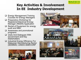Key Activities & Involvement
            In EE Industry Development
 Energy Management Training
  Courses for Energy Managers
 Preparatory Workshop for
  Registered Electrical Energy
  Manager (REEM) Application
 Rental of Equipment for energy
  audit and M&V
 Awareness and promotional
  programs
 Visits And Dialogues With
  Government and Key
  Stakeholders
 Industrial Energy Efficiency For
  Malaysian Manufacturing Sector
  (IEEMMS) :UNIDO-SMECORP
 