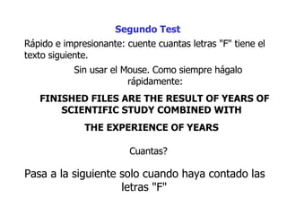 Rápido e impresionante: cuente cuantas letras "F" tiene el texto siguiente.  Sin usar el Mouse. Como siempre hágalo rápidamente:  FINISHED FILES ARE THE RESULT OF YEARS OF SCIENTIFIC STUDY COMBINED WITH  THE EXPERIENCE OF YEARS   Segundo Test Cuantas?  Pasa a la siguiente  solo cuando haya contado las letras "F"   