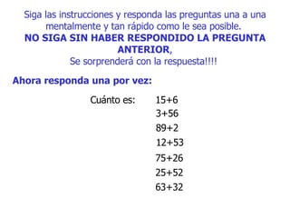 Siga las instrucciones y responda las preguntas una a una mentalmente y tan rápido como le sea posible.  NO SIGA SIN HABER RESPONDIDO LA PREGUNTA ANTERIOR , S e sorprenderá con la respuesta!!!!   Ahora responda una por vez:   Cuánto es:  15+6  3+56  89+2  12+53  75+26  25+52  63+32  