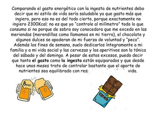 Comparando el gasto energético con la ingesta de nutrientes debo
decir que mi estilo de vida sería saludable ya que gasto más que
ingiero, pero eso no es del todo cierto, porque exactamente no
ingiero 2300Kcal; no es que yo “controle al milímetro” todo lo que
consumo si no porque de sobra soy conocedora que me excedo en las
meriendas (merendillas como llamamos en mi tierra), el chocolate y
algunos dulces se apoderan de mi fuerza de voluntad y “peco”.
Además los fines de semana, suelo dedicarlos íntegramente a mi
familia y a mi vida social y las cervezas y los aperitivos son la tónica
del sábado y del domingo. A pesar de estos excesos, puedo decir
que tanto el gasto como la ingesta están equiparados y que desde
hace unos meses trato de controlar bastante que el aporte de
nutrientes sea equilibrado con respecto a mi estilo de vida.
 