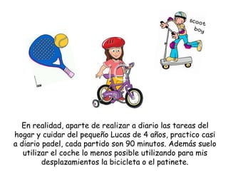 En realidad, aparte de realizar a diario las tareas del
hogar y cuidar del pequeño Lucas de 4 años, practico casi
a diario padel, cada partido son 90 minutos. Además suelo
utilizar el coche lo menos posible utilizando para mis
desplazamientos la bicicleta o el patinete.
 
