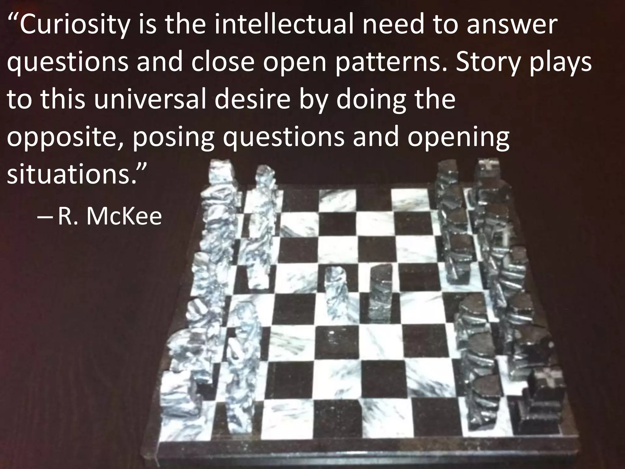 “Curiosity is the intellectual need to answer
questions and close open patterns. Story plays
to this universal desire by doing the
opposite, posing questions and opening
situations.”
– R. McKee

 