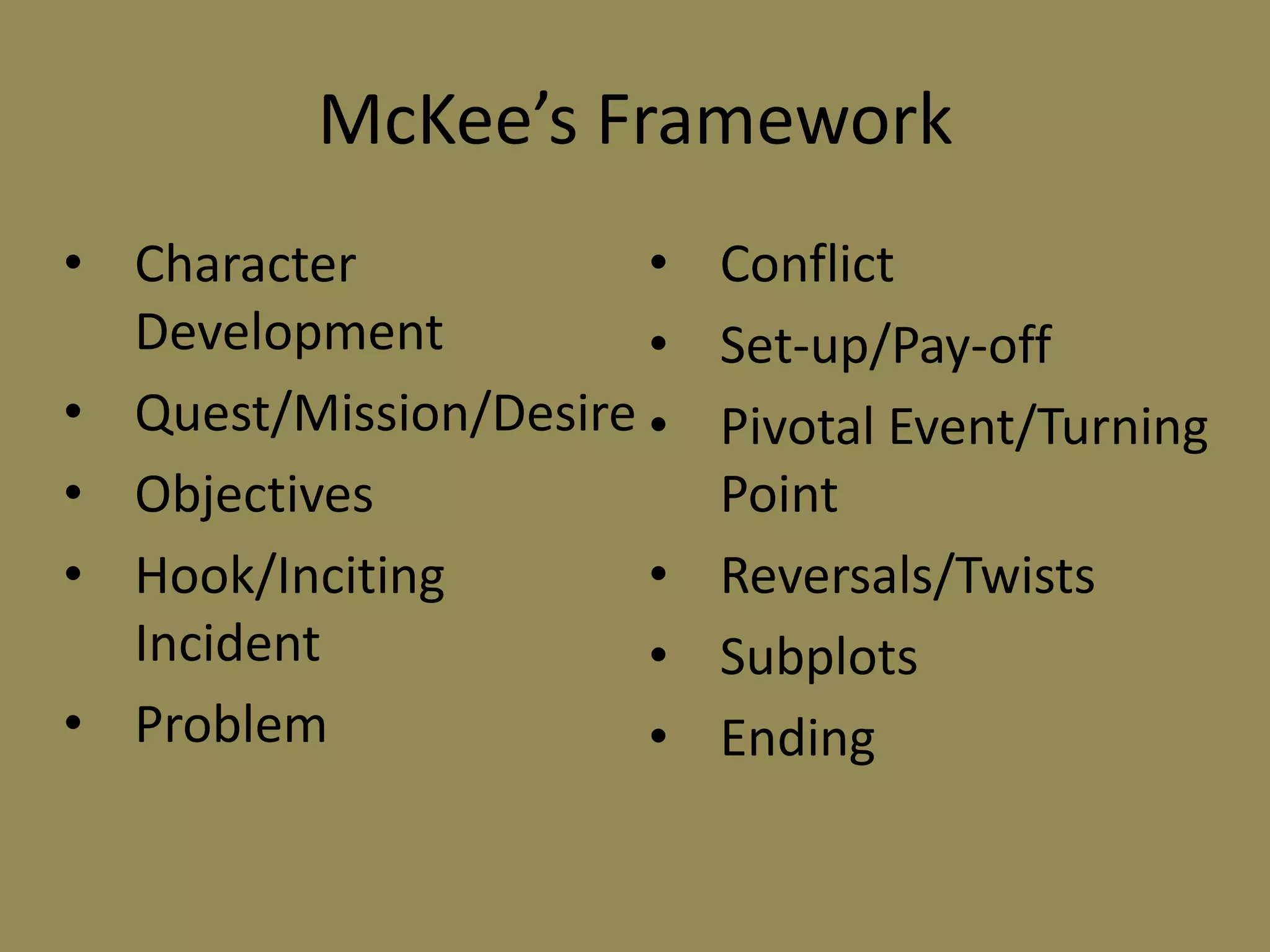 McKee’s Framework
• Character
•
Development
•
• Quest/Mission/Desire •
• Objectives
• Hook/Inciting
•
Incident
•
• Problem
•

Conflict
Set-up/Pay-off
Pivotal Event/Turning
Point
Reversals/Twists
Subplots
Ending

 