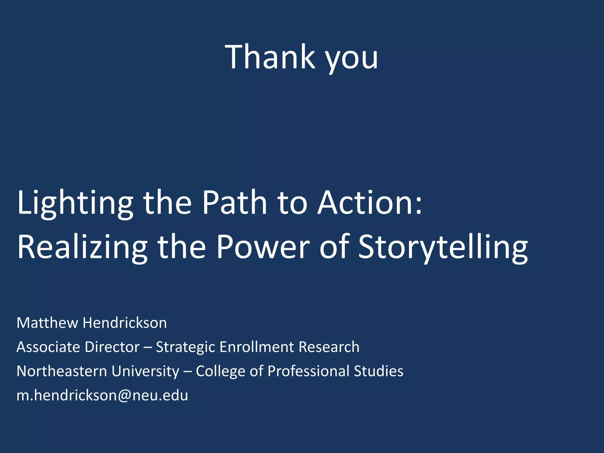 Thank you

Lighting the Path to Action:
Realizing the Power of Storytelling
Matthew Hendrickson
Associate Director – Strategic Enrollment Research
Northeastern University – College of Professional Studies
m.hendrickson@neu.edu

 