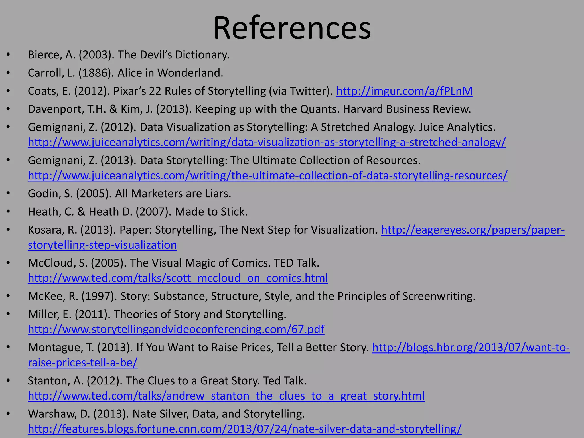 •
•
•
•
•
•
•
•
•
•
•
•

•
•
•

References
Bierce, A. (2003). The Devil’s Dictionary.
Carroll, L. (1886). Alice in Wonderland.
Coats, E. (2012). Pixar’s 22 Rules of Storytelling (via Twitter). http://imgur.com/a/fPLnM
Davenport, T.H. & Kim, J. (2013). Keeping up with the Quants. Harvard Business Review.
Gemignani, Z. (2012). Data Visualization as Storytelling: A Stretched Analogy. Juice Analytics.
http://www.juiceanalytics.com/writing/data-visualization-as-storytelling-a-stretched-analogy/
Gemignani, Z. (2013). Data Storytelling: The Ultimate Collection of Resources.
http://www.juiceanalytics.com/writing/the-ultimate-collection-of-data-storytelling-resources/
Godin, S. (2005). All Marketers are Liars.
Heath, C. & Heath D. (2007). Made to Stick.
Kosara, R. (2013). Paper: Storytelling, The Next Step for Visualization. http://eagereyes.org/papers/paperstorytelling-step-visualization
McCloud, S. (2005). The Visual Magic of Comics. TED Talk.
http://www.ted.com/talks/scott_mccloud_on_comics.html
McKee, R. (1997). Story: Substance, Structure, Style, and the Principles of Screenwriting.
Miller, E. (2011). Theories of Story and Storytelling.
http://www.storytellingandvideoconferencing.com/67.pdf
Montague, T. (2013). If You Want to Raise Prices, Tell a Better Story. http://blogs.hbr.org/2013/07/want-toraise-prices-tell-a-be/
Stanton, A. (2012). The Clues to a Great Story. Ted Talk.
http://www.ted.com/talks/andrew_stanton_the_clues_to_a_great_story.html
Warshaw, D. (2013). Nate Silver, Data, and Storytelling.
http://features.blogs.fortune.cnn.com/2013/07/24/nate-silver-data-and-storytelling/

 