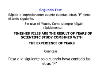 Rápido e impresionante: cuente cuantas letras "F" tiene el texto siguiente.  Sin usar el Mouse. Como siempre hágalo rápidamente:  FINISHED FILES ARE THE RESULT OF YEARS OF SCIENTIFIC STUDY COMBINED WITH  THE EXPERIENCE OF YEARS   Segundo Test Cuantas?  Pasa a la siguiente  solo cuando haya contado las letras "F"   