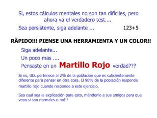 Si, estos cálculos mentales no son tan difíciles ,  pero ahora va el verdadero test....   Sea persistente, siga adelante ...  123+5  RÃPIDO!!! PIENSE UNA HERRAMIENTA Y UN COLOR!!   Siga adelante...  Un poco mas ....   Pensaste en un   Si no, UD. pertenece al 2% de la población que es suficientemente  diferente para pensar en otra cosa. El 98% de la población responde  martillo rojo cuando responde a este ejercicio.   Sea cual sea la explicación para esto, mándenlo a sus amigos para que vean si son normales o no!!!  verdad??? M artillo  R ojo 