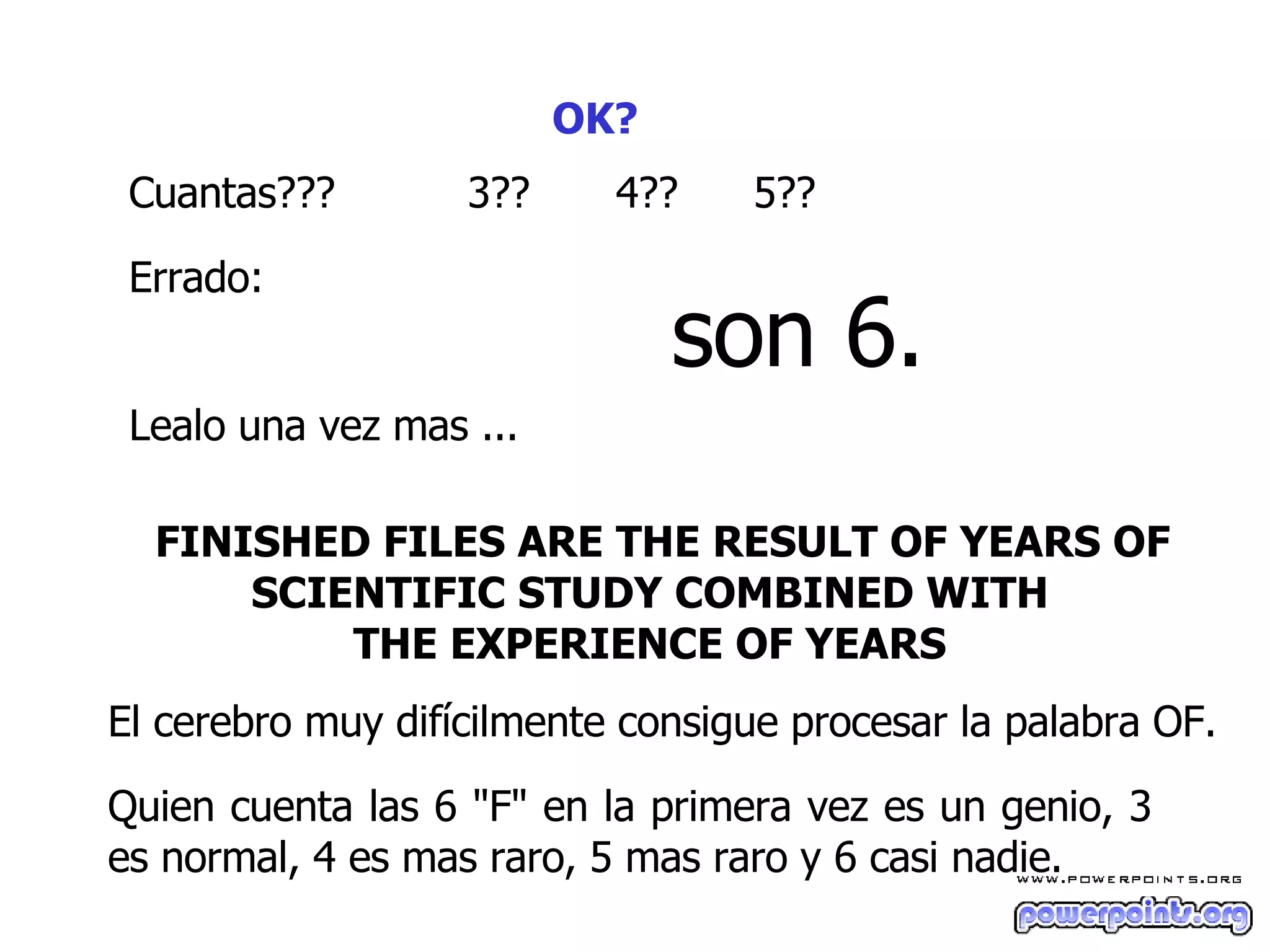 OK?   Cuantas??? 3 ?? 4?? 5 ?? Errado :   son 6. L ea lo  una vez mas ...  FINISHED FILES ARE THE RESULT OF YEARS OF SCIENTIFIC STUDY COMBINED WITH  THE EXPERIENCE OF YEARS   El cerebro muy difícilmente consigue procesar la palabra OF.  Quien cuenta las 6 "F" en la primera vez es un genio, 3 es normal, 4 es mas raro, 5 mas raro y 6 casi nadie.  