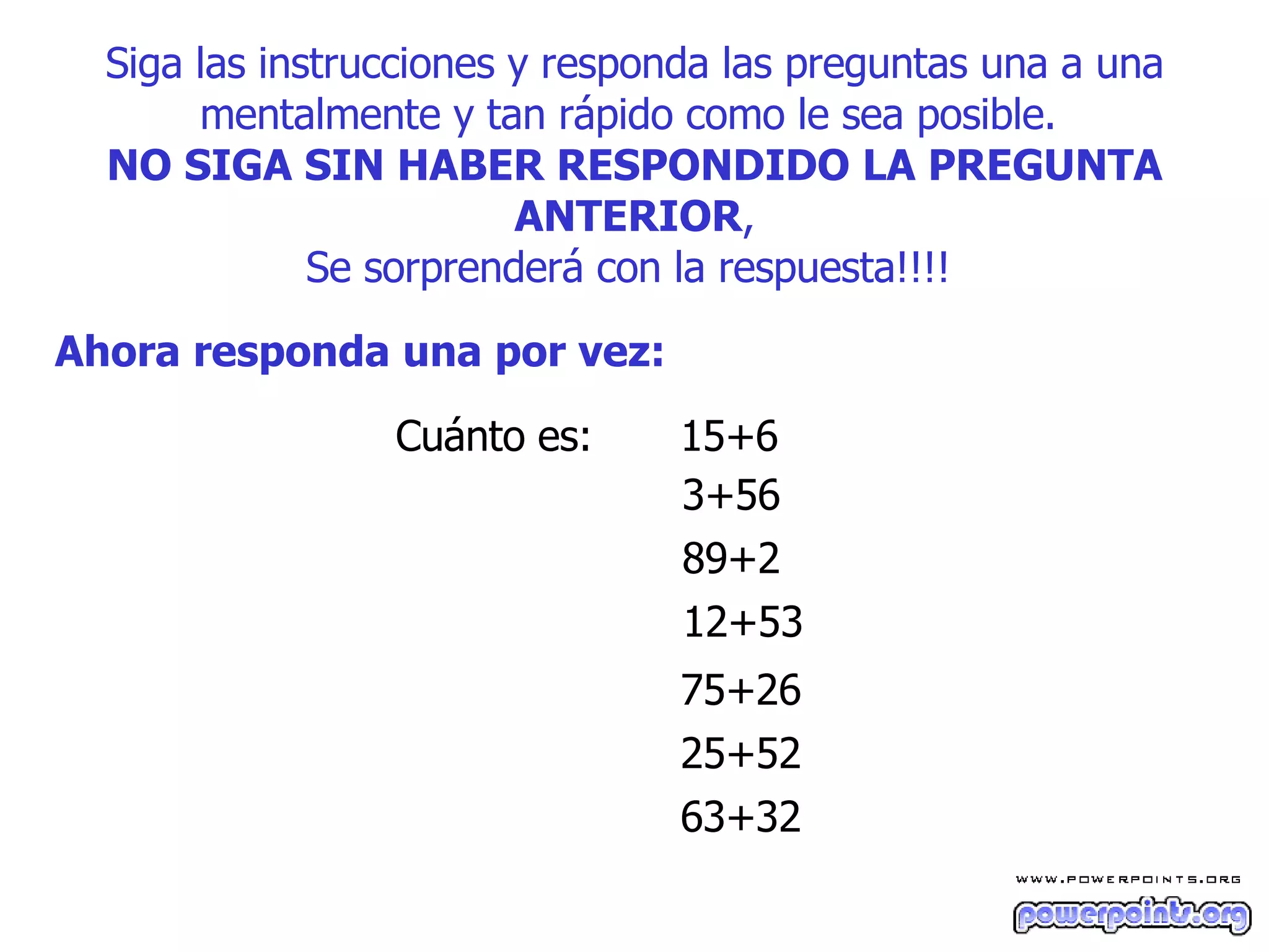 Siga las instrucciones y responda las preguntas una a una mentalmente y tan rápido como le sea posible.  NO SIGA SIN HABER RESPONDIDO LA PREGUNTA ANTERIOR , S e sorprenderá con la respuesta!!!!   Ahora responda una por vez:   Cuánto es:  15+6  3+56  89+2  12+53  75+26  25+52  63+32  