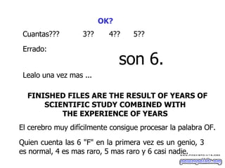 OK?   Cuantas??? 3 ?? 4?? 5 ?? Errado :   son 6. L ea lo  una vez mas ...  FINISHED FILES ARE THE RESULT OF YEARS OF SCIENTIFIC STUDY COMBINED WITH  THE EXPERIENCE OF YEARS   El cerebro muy difícilmente consigue procesar la palabra OF.  Quien cuenta las 6 "F" en la primera vez es un genio, 3 es normal, 4 es mas raro, 5 mas raro y 6 casi nadie.  